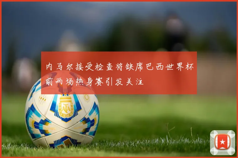 内马尔接受检查将缺席巴西世界杯前两场热身赛引发关注