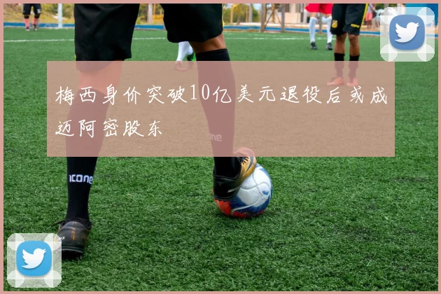 梅西身价突破10亿美元退役后或成迈阿密股东