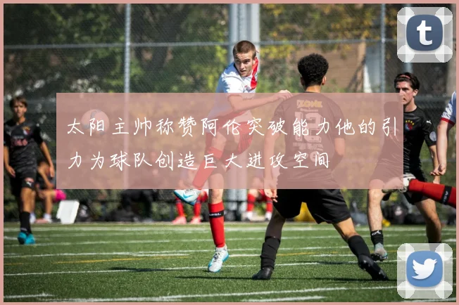 太阳主帅称赞阿伦突破能力他的引力为球队创造巨大进攻空间