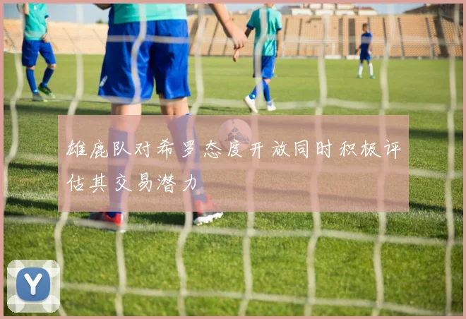 雄鹿队对希罗态度开放同时积极评估其交易潜力