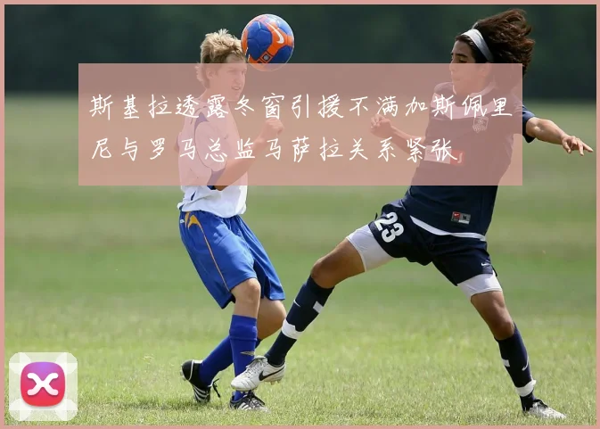 斯基拉透露冬窗引援不满加斯佩里尼与罗马总监马萨拉关系紧张