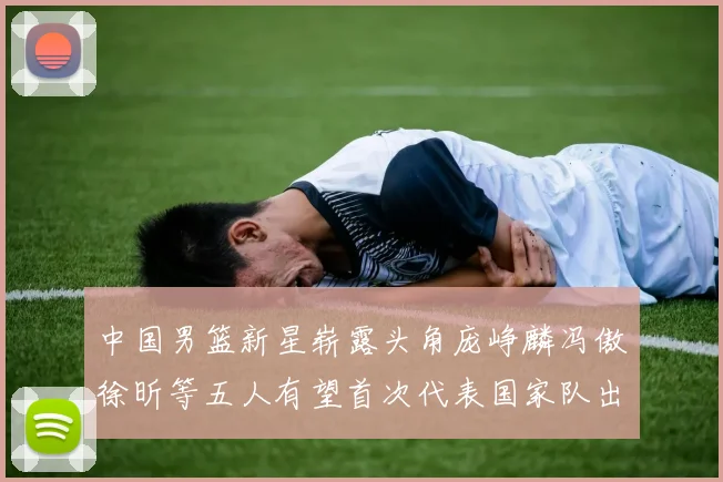 中国男篮新星崭露头角庞峥麟冯傲徐昕等五人有望首次代表国家队出战