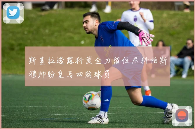 斯基拉透露科莫全力留住尼科帕斯穆帅盼皇马回购球员