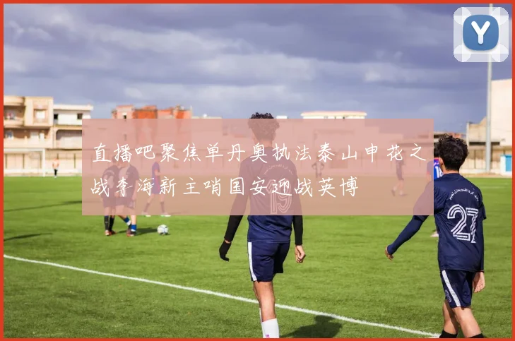直播吧聚焦单丹奥执法泰山申花之战李海新主哨国安迎战英博