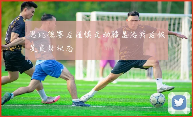 恩比德赛后谨慎走动膝盖治疗后恢复良好状态