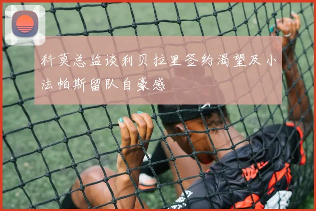 科莫总监谈利贝拉里签约渴望及小法帕斯留队自豪感
