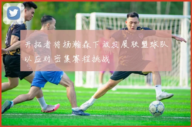 开拓者将杨瀚森下放发展联盟球队以应对密集赛程挑战