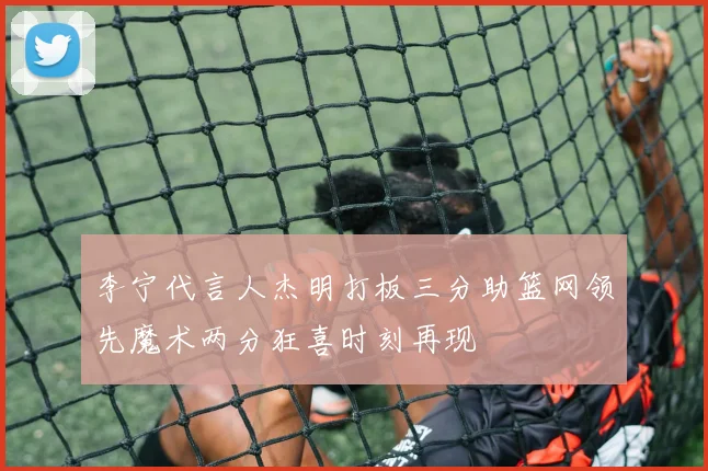李宁代言人杰明打板三分助篮网领先魔术两分狂喜时刻再现
