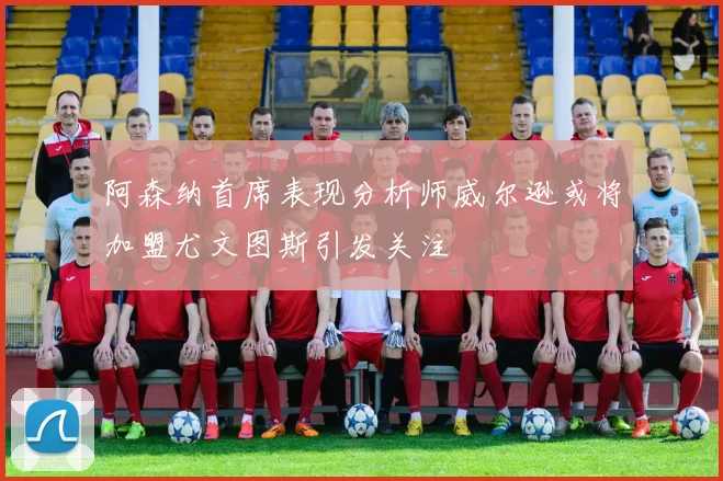 阿森纳首席表现分析师威尔逊或将加盟尤文图斯引发关注