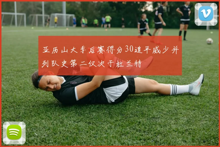 亚历山大季后赛得分30追平威少并列队史第二仅次于杜兰特
