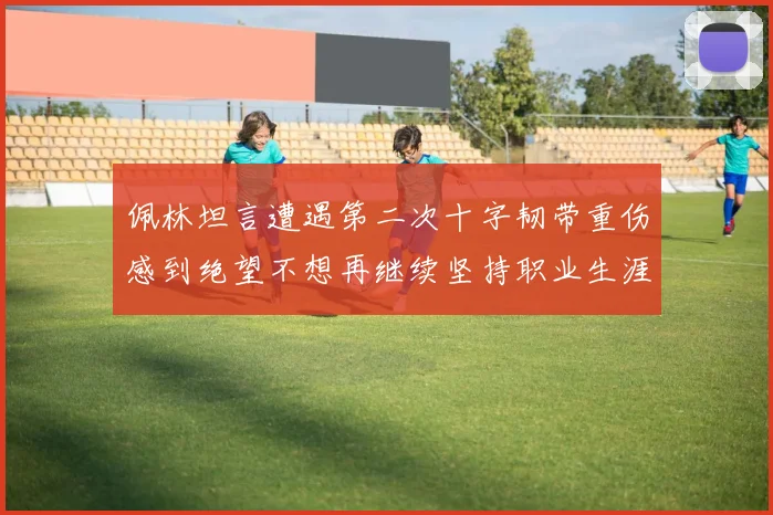 佩林坦言遭遇第二次十字韧带重伤感到绝望不想再继续坚持职业生涯