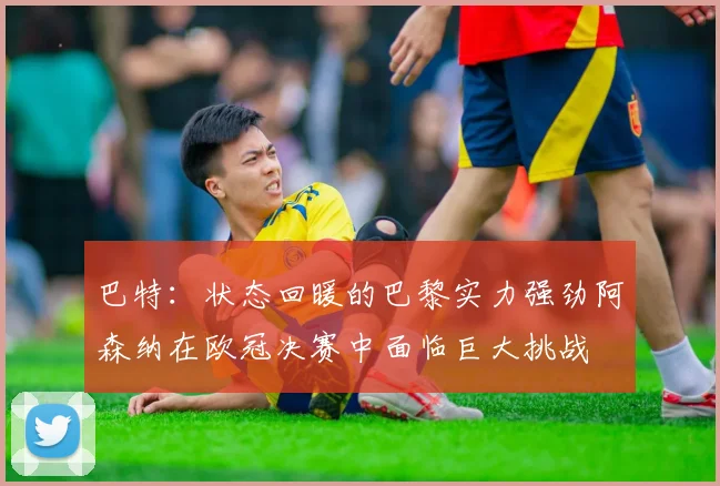 巴特：状态回暖的巴黎实力强劲阿森纳在欧冠决赛中面临巨大挑战