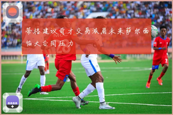 蒂格建议奇才交易浓眉未来萨尔面临大合同压力