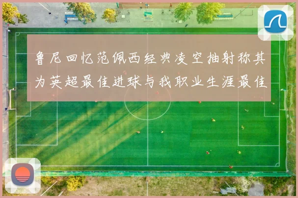 鲁尼回忆范佩西经典凌空抽射称其为英超最佳进球与我职业生涯最佳传球结合