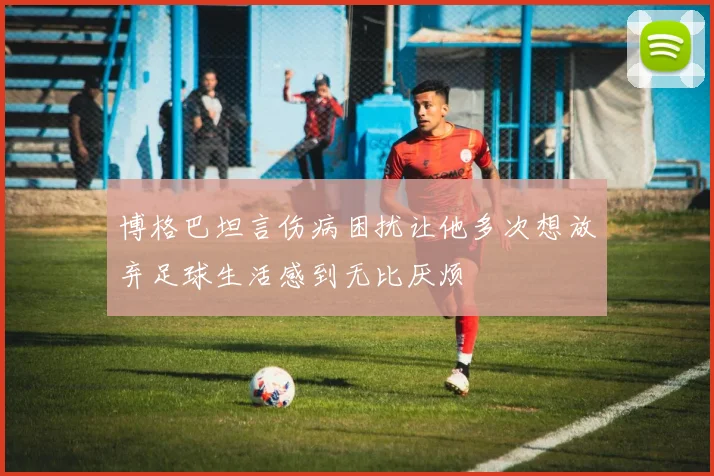 博格巴坦言伤病困扰让他多次想放弃足球生活感到无比厌烦