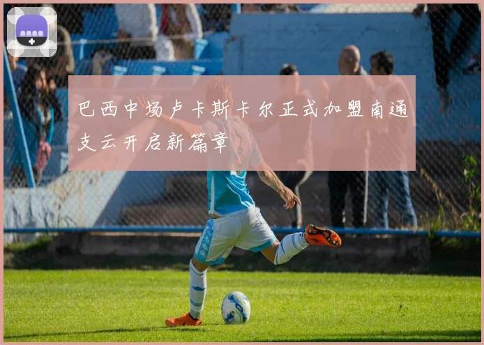 巴西中场卢卡斯卡尔正式加盟南通支云开启新篇章