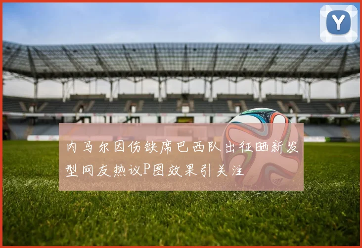 内马尔因伤缺席巴西队出征晒新发型网友热议P图效果引关注