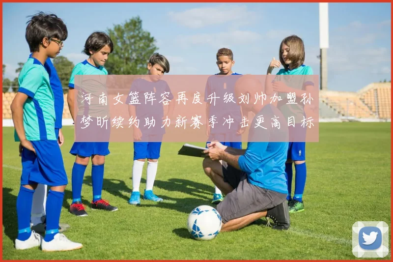 河南女篮阵容再度升级刘帅加盟孙梦昕续约助力新赛季冲击更高目标