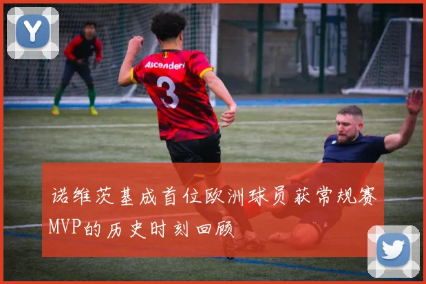 诺维茨基成首位欧洲球员获常规赛MVP的历史时刻回顾
