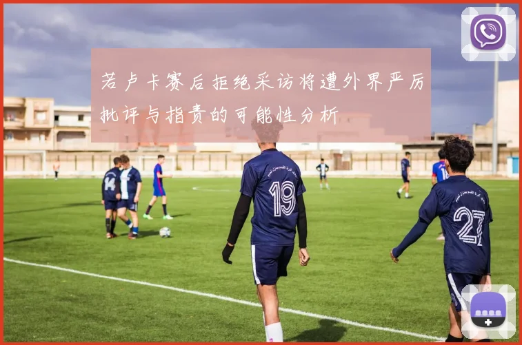 若卢卡赛后拒绝采访将遭外界严厉批评与指责的可能性分析