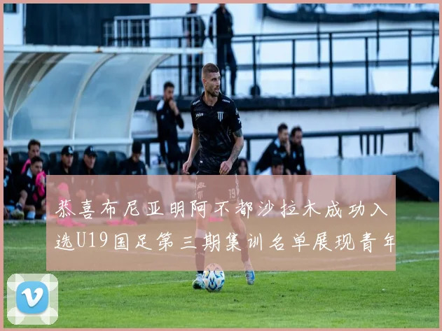 恭喜布尼亚明阿不都沙拉木成功入选U19国足第三期集训名单展现青年才俊风采