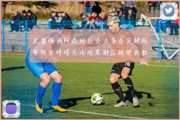 皮雷强调阿森纳应全力争夺英超冠军阿尔特塔无论结果都应继续执教