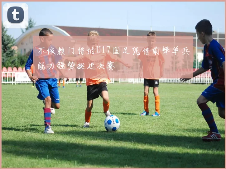 不依赖门将的U17国足凭借前锋单兵能力强势挺进决赛