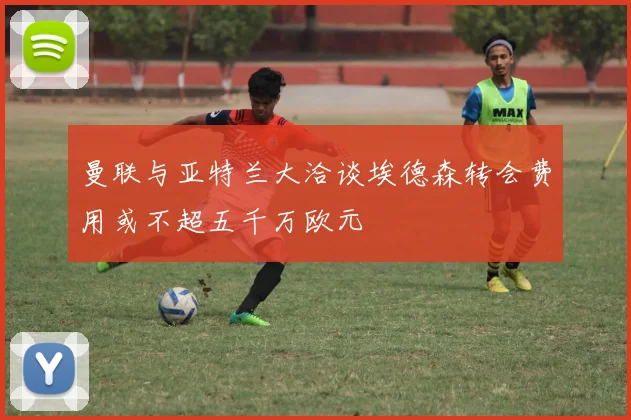 曼联与亚特兰大洽谈埃德森转会费用或不超五千万欧元