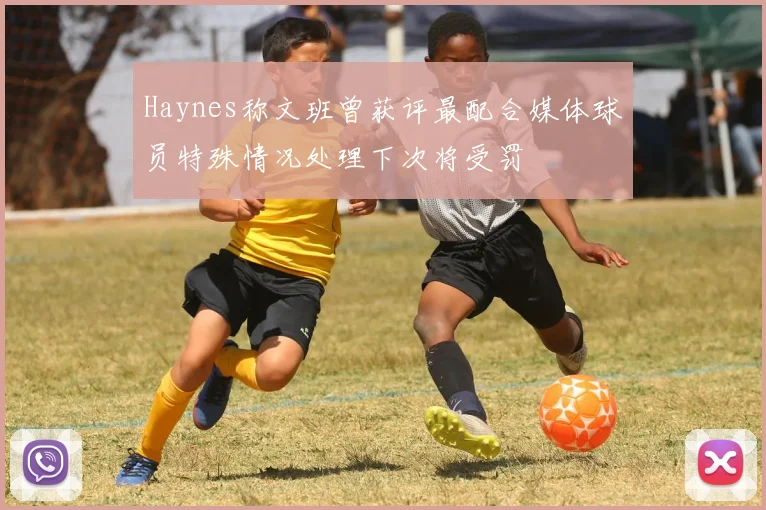 Haynes称文班曾获评最配合媒体球员特殊情况处理下次将受罚