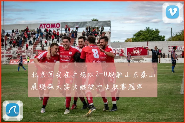 北京国安在主场以2-0战胜山东泰山展现强大实力继续冲击联赛冠军